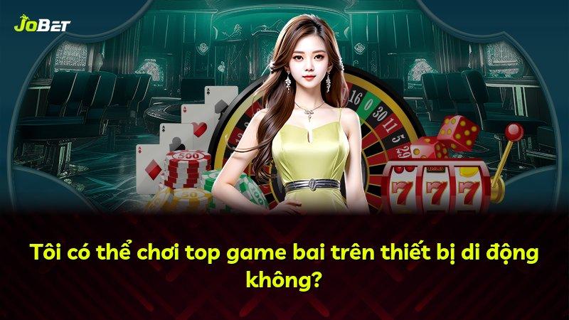 Tôi có thể chơi top game bai trên thiết bị di động không?